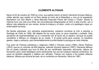 CLEMENTE ALTHAUS.

Nació el 04 de octubre de 1835 en Lima, sus padres fueron el barón Clemente Enrique Altahus,
militar alemán que residió en el Perú desde el inicio de la República y vino en la expedición
libertadora con San Martín y doña Manuela Pascuala Flores del Carpio y Tristán. Desde la
infancia tuvo una vida muy triste, las circunstancias desgraciadas al venir a este mundo, van a
aflorar más adelante en sus versos, donde la tristeza y el dolor, unido a lo patológico rayan en
enfermedad nerviosa.

De familia adinerada, con sobrados engreimientos, quisieron enviarlos al niño a estudiar a
Santiago de Chile en 1846. Allí alejado de los suyos yace un poco resentido y exiliado. Esta
sensación de hipersensibilidad va a ir creciendo con el correr de su destino. Aunque se puede
considerar a Althaus un misógino de su medio. Y el poeta lucha para curarse, no escatima
gastos, viajes y esfuerzo, pero lamentablemente la enfermedad lo persigue en todo instante.

Fue autor de Poesías patrióticas y religiosas (1862) o Poesías varias (1862), Obras Poéticas
(1872); que es un volumen de 600 páginas, además Sonetos italianos (1857). Clemente Althaus
fue un poeta cultivado que tuvo la dote de ser versificador depurado, elocuente, clásico de
formación; pero, tanto ideológico como sentimental, fue uno de nuestros mejores románticos. Su
verso es también elegante y diáfano por refinado. Tradujo con soltura a los poetas clásicos
italianos. Althaus por encima de todo, es un romántico en transición. Murió en 1881.


                                                                                              7
 