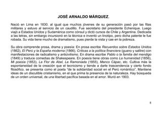 JOSÉ ARNALDO MÁRQUEZ.

Nació en Lima en 1830. al igual que muchos jóvenes de su generación pasó por las filas
militares y estuvo al servicio de un caudillo. Fue secretario del presidente Echenique. Luego
viajó a Estados Unidos y Sudamérica como cónsul y dictó cursos de Chile y Argentina. Dedicada
a las letras, sin embargo incursionó en la técnica e inventó un linotipo, pero dicha patente le fue
robada. Su vida tiene mucho de dramatismo, pues pierde la vista y cae en la pobreza.

Su obra comprende prosa, drama y poesía: En prosa escribe Recuerdos sobre Estados Unidos
(1862), El Perú y la España moderna (1866), Críticas a la política financiera (guano y salitre) con
manifestaciones de radicalismo y anticivilismo. En drama escribe Pablo o la familia del mendigo
(1849) y traduce comedias de Shakespeare. En poesía tiene obras como La humanidad (1856),
Mi poesía (1853), La Flor de Abel, La Ramoniada (1855), Manco Cápac, etc. Cultiva más la
espontaneidad de la creación que el tecnicismo y tiende a darle trascendencia y cierto fondo
filosófico, se presenta como el poeta “de la solidaridad social en el Perú romántico”. Mantiene
ideas de un discutible cristianismo, en el que prima la presencia de la naturaleza. Hay búsqueda
de un orden universal, de una libertad pacífica basada en el amor. Murió en 1903.




                                                                                                 8
 