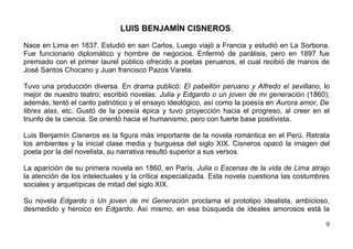 LUIS BENJAMÍN CISNEROS.

Nace en Lima en 1837. Estudió en san Carlos, Luego viajó a Francia y estudió en La Sorbona.
Fue funcionario diplomático y hombre de negocios. Enfermó de parálisis, pero en 1897 fue
premiado con el primer laurel público ofrecido a poetas peruanos, el cual recibió de manos de
José Santos Chocano y Juan francisco Pazos Varela.

Tuvo una producción diversa. En drama publicó: El pabellón peruano y Alfredo el sevillano, lo
mejor de nuestro teatro; escribió novelas: Julia y Edgardo o un joven de mi generación (1860);
además, tentó el canto patriótico y el ensayo ideológico, así como la poesía en Aurora amor, De
libres alas, etc. Gustó de la poesía épica y tuvo proyección hacia el progreso, al creer en el
triunfo de la ciencia. Se orientó hacia el humanismo, pero con fuerte base positivista.

Luis Benjamín Cisneros es la figura más importante de la novela romántica en el Perú. Retrata
los ambientes y la inicial clase media y burguesa del siglo XIX. Cisneros opacó la imagen del
poeta por la del novelista, su narrativa resultó superior a sus versos.

La aparición de su primera novela en 1860, en París, Julia o Escenas de la vida de Lima atrajo
la atención de los intelectuales y la crítica especializada. Esta novela cuestiona las costumbres
sociales y arquetípicas de mitad del siglo XIX.

Su novela Edgardo o Un joven de mi Generación proclama el prototipo idealista, ambicioso,
desmedido y heroico en Edgardo. Así mismo, en esa búsqueda de ideales amorosos está la

                                                                                               9
 
