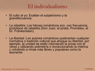 El individualismo El culto al yo: Exaltan el subjetivismo y la grandilocuencia. La rebeldía: Los héroes románticos son, con frecuencia, prototipos de rebeldía (Don Juan, el pirata, Prometeo, el Dr. Frankenstein) La libertad: Los autores románticos quebrantan cualquier normativa o tradición cultural que ahogue su libertad, por ejemplo, la unidad de estilo mezclando la prosa con el verso y utilizando polimetría o revolucionando la métrica y volviendo a rimas más libres y populares como la asonante.  ||  Contenido  || 