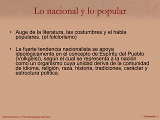 Lo nacional y lo popular Auge de la literatura, las costumbres y el habla populares. (el folclorismo) La fuerte tendencia nacionalista se apoya ideológicamente en el concepto de Espíritu del Pueblo (Volkgeist), según el cual se representa a la nación como un organismo cuya unidad deriva de la comunidad de idioma, religión, raza, historia, tradiciones, carácter y estructura política. ||  Contenido  || 