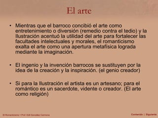 El arte Mientras que el barroco concibió el arte como entretenimiento o diversión (remedio contra el tedio) y la Ilustración acentuó la utilidad del arte para fortalecer las facultades intelectuales y morales, el romanticismo exalta el arte como una apertura metafísica lograda mediante la imaginación. El ingenio y la invención barrocos se sustituyen por la idea de la creación y la inspiración. (el genio creador) Si para la Ilustración el artista es un artesano; para el romántico es un sacerdote, vidente o creador. (El arte como religión) Contenido  ||  Siguiente 