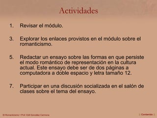 Actividades Revisar el módulo. Explorar los enlaces provistos en el módulo sobre el romanticismo. Redactar un ensayo sobre las formas en que persiste el modo romántico de representación en la cultura actual. Este ensayo debe ser de dos páginas a computadora a doble espacio y letra tamaño 12. Participar en una discusión socializada en el salón de clases sobre el tema del ensayo. ||  Contenido  || 