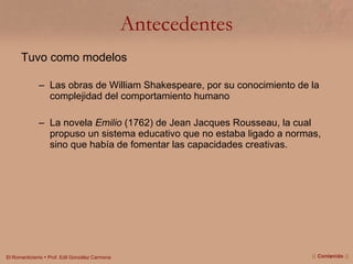 Antecedentes Tuvo como modelos  Las obras de William Shakespeare, por su conocimiento de la complejidad del comportamiento humano La novela  Emilio  (1762) de Jean Jacques Rousseau, la cual propuso un sistema educativo que no estaba ligado a normas, sino que había de fomentar las capacidades creativas.  ||  Contenido  || 
