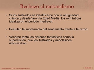 Rechazo al racionalismo Si los ilustrados se identificaron con la antigüedad clásica y desdeñaron la Edad Media, los románticos idealizaron el periodo medieval. Postulan la supremacía del sentimiento frente a la razón. Veneran tanto las historias fantásticas como la superstición, que los ilustrados y neoclásicos ridiculizaban. ||  Contenido  || 