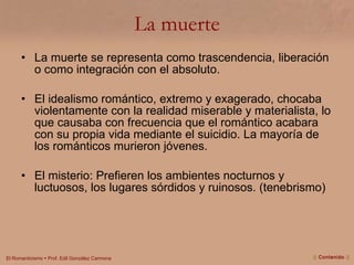 La muerte La muerte se representa como trascendencia, liberación o como integración con el absoluto. El idealismo romántico, extremo y exagerado, chocaba violentamente con la realidad miserable y materialista, lo que causaba con frecuencia que el romántico acabara con su propia vida mediante el suicidio. La mayoría de los románticos murieron jóvenes. El misterio: Prefieren los ambientes nocturnos y luctuosos, los lugares sórdidos y ruinosos. (tenebrismo) ||  Contenido  || 