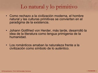 Lo natural y lo primitivo Como rechazo a la civilización moderna, el hombre natural y las culturas primitivas se convierten en el paradigma de la existencia. Johann Gottfried von Herder, más tarde, desarrolló la idea de la literatura como lengua primigenia de la humanidad. Los románticos amaban la naturaleza frente a la civilización como símbolo de lo auténtico. ||  Contenido  || 