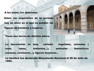 A los lados, los apóstoles.

Sobre las arquivoltas de la portada

hay un alero en el que se pueden ver

figuras de hombres y mujeres.


Tiene dos torres de distinta altura.


La   decoración     es   muy     variada:    vegetales,   animales   (
aves,      lobos,        elefantes...),     animales      fantásticos
(sirenas, centauros...), figuras humanas...

La basílica fue declarada Monumento Nacional el 26 de Julio de
1882.
 