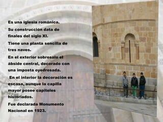 Es una iglesia románica.
Su construcción data de
finales del siglo XI.
Tiene una planta sencilla de
tres naves.
En el exterior sobresale el
ábside central, decorado con
una imposta oyedresada.
En el interior la decoración es
escasa, aunque la capilla
mayor posee capiteles
historiados.
Fue declarada Monumento
Nacional en 1923.
 