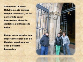 Situado en la plaza
Nalvillos, este antiguo
templo romántico, se ha
convertido en un
interesante almacén
visitable, del Museo de
Ávila.


Reúne en su interior una
importante colección de
lápidas, sepulcros, verr
acos y estelas
funerarias.
 