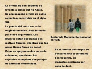 La ermita de San Segundo se
levanta a orillas del río Adaja.
Es una pequeña ermita de estilo
románico, construida en el siglo
XII.
La puerta del muro sur es la
original románica. Está formada
por cinco arquivoltas. Las
                                     Declarada Monumento Nacional
impares están decoradas con          en 1923
motivos florales, mientras que las
pares tienen forma de bocel.
                                        En el interior del templo se
Estas se apoyan en dos pares de
                                        conserva una escultura de
columnas, que tienen los
                                        San Segundo, en
capiteles esculpidos con parejas
                                        alabastro, realizada por
de animales enfrentados.
                                        Juan de Juni.
 