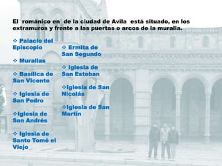 El románico en de la ciudad de Avila está situado, en los
extramuros y frente a las puertas o arcos de la muralla.

 Palacio del
Episcopio        Ermita de
                San Segundo
 Murallas
                 Iglesia de
 Basílica de   San Esteban
San Vicente
                Iglesia de San
 Iglesia de    Nicolás
San Pedro
                Iglesia de San
Iglesia de     Martín
San Andrés

 Iglesia de
Santo Tomé el
Viejo
 