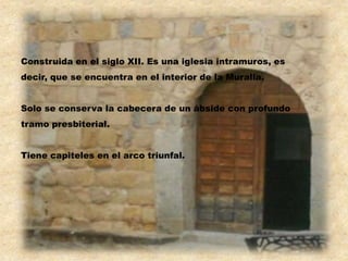 Construida en el siglo XII. Es una iglesia intramuros, es
decir, que se encuentra en el interior de la Muralla.


Solo se conserva la cabecera de un ábside con profundo
tramo presbiterial.


Tiene capiteles en el arco triunfal.
 