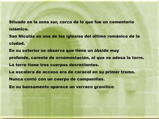 Situado en la zona sur, cerca de lo que fue un cementerio
islámico.
San Nicolás es una de las iglesias del último románico de la
ciudad.
En su exterior se observa que tiene un ábside muy
profundo, carente de ornamentación, al que se adosa la torre.
La torre tiene tres cuerpos decrecientes.
La escalera de acceso era de caracol en su primer tramo.
Nunca contó con un cuerpo de campanillas.
En su bansamento aparece un verraco granítico.
 