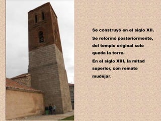 Se construyó en el siglo XII.

Se reformó posteriormente,
del templo original solo
queda la torre.

En el siglo XIII, la mitad
superior, con remate
mudéjar.
 