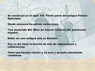 Se construyó en el siglo XIII. Forma parte del antiguo Palacio
Episcopal.

Desde entonces ha sufrido variaciones.

Fue declarado BIC (Bien de Interés Cultural) del patrimonio
español.

Debió ser una antigua sala se Sínodos.

Hoy en día tiene la función de sala de exposiciones y
conferencias.

Tiene una bóveda interior y un arco y portada claramente
románicos.
 
