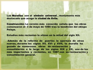 Las Murallas son el símbolo universal , monumento más
destacado que acoge la ciudad de Ávila.

Construcción: La versión más conocida señala que las obras
comenzaron el 3 de mayo de 1090 tras la bendición del obispo
Pelayo.

Estudios más recientes lo sitúan en la mitad del siglo XII.

Además de la reforma de puertas la apertura de otras
nuevas, durante los siglos XV, XVI y XVII, la muralla ha
gozado de numerosas obras de restauración y
consolidación a lo largo de los siglos XIX y XX, una de las
más importantes y recientes, en 1987 con su restauración y
consolidación general.
 