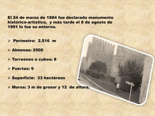 El 24 de marzo de 1884 fue declarado monumento
histórico-artístico, y más tarde el 8 de agosto de
1991 lo fue su entorno.


 Perímetro: 2.516 m

 Almenas: 2500

 Torreones o cubos: 8

 Puertas: 9

 Superficie: 33 hectáreas

 Muros: 3 m de grosor y 12 de altura.
 