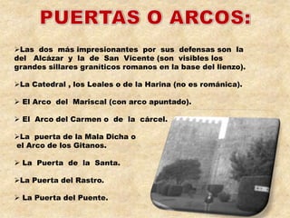 Las dos más impresionantes por sus defensas son la
del Alcázar y la de San Vicente (son visibles los
grandes sillares graníticos romanos en la base del lienzo).

La Catedral , los Leales o de la Harina (no es románica).

 El Arco del Mariscal (con arco apuntado).

 El Arco del Carmen o de la cárcel.

La puerta de la Mala Dicha o
el Arco de los Gitanos.

 La Puerta de la Santa.

La Puerta del Rastro.

 La Puerta del Puente.
 