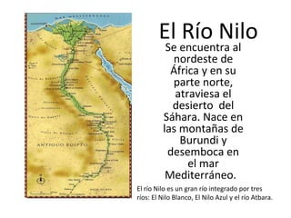 El Río Nilo
Se encuentra al
nordeste de
África y en su
parte norte,
atraviesa el
desierto del
Sáhara. Nace en
las montañas de
Burundi y
desemboca en
el mar
Mediterráneo.

El río Nilo es un gran río integrado por tres
ríos: El Nilo Blanco, El Nilo Azul y el río Atbara.

 