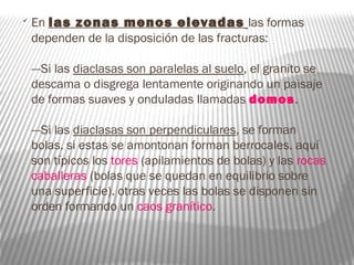 
En las zonas menos elevadas las formas
dependen de la disposición de las fracturas:
---Si las diaclasas son paralelas al suelo, el granito se
descama o disgrega lentamente originando un paisaje
de formas suaves y onduladas llamadas domos.
---Si las diaclasas son perpendiculares, se forman
bolas. si estas se amontonan forman berrocales. aquí
son típicos los tores (apilamientos de bolas) y las rocas
caballeras (bolas que se quedan en equilibrio sobre
una superficie). otras veces las bolas se disponen sin
orden formando un caos granítico.
 