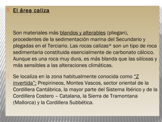  El área caliza
 Son materiales más blandos y alterables (pliegan),
procedentes de la sedimentación marina del Secundario y
plegadas en el Terciario. Las rocas calizas* son un tipo de roca
sedimentaria constituida esencialmente de carbonato cálcico.
Aunque es una roca muy dura, es más blanda que las silíceas y
más sensibles a las alteraciones climáticas.
 Se localiza en la zona habitualmente conocida como “Z
invertida”: Prepirineos, Montes Vascos, sector oriental de la
Cordillera Cantábrica, la mayor parte del Sistema Ibérico y de la
Cordillera Costero – Catalana, la Sierra de Tramontana
(Mallorca) y la Cordillera Subbética.
 
 