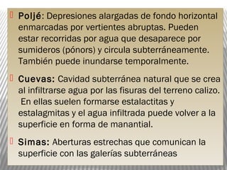  Poljé: Depresiones alargadas de fondo horizontal
enmarcadas por vertientes abruptas. Pueden
estar recorridas por agua que desaparece por
sumideros (pónors) y circula subterráneamente.
También puede inundarse temporalmente.
 Cuevas: Cavidad subterránea natural que se crea
al infiltrarse agua por las fisuras del terreno calizo.
En ellas suelen formarse estalactitas y
estalagmitas y el agua infiltrada puede volver a la
superficie en forma de manantial.
 Simas: Aberturas estrechas que comunican la
superficie con las galerías subterráneas
 