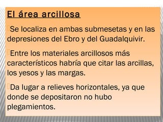 El área arcillosa
Se localiza en ambas submesetas y en las
depresiones del Ebro y del Guadalquivir.
Entre los materiales arcillosos más
característicos habría que citar las arcillas,
los yesos y las margas.
Da lugar a relieves horizontales, ya que
donde se depositaron no hubo
plegamientos.
 