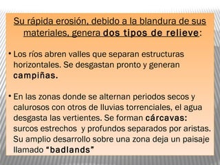 Su rápida erosión, debido a la blandura de sus
materiales, genera dos tipos de relieve:
• Los ríos abren valles que separan estructuras
horizontales. Se desgastan pronto y generan
campiñas.
• En las zonas donde se alternan periodos secos y
calurosos con otros de lluvias torrenciales, el agua
desgasta las vertientes. Se forman cárcavas:
surcos estrechos y profundos separados por aristas.
Su amplio desarrollo sobre una zona deja un paisaje
llamado “badlands”
 