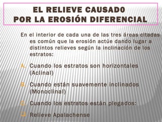 EL RELIEVE CAUSAD0
POR LA EROSIÓN DIFERENCIAL
En el interior de cada una de las tres áreas citadas
es común que la erosión actúe dando lugar a
distintos relieves según la inclinación de los
estratos:
A. Cuando los estratos son horizontales
(Aclinal)
B. Cuando están suavemente inclinados
(Monoclinal)
C. Cuando los estratos están plegados:
 Relieve Apalachense
 