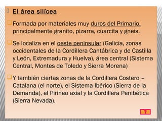  El área silícea
Formada por materiales muy duros del Primario,
principalmente granito, pizarra, cuarcita y gneis.
Se localiza en el oeste peninsular (Galicia, zonas
occidentales de la Cordillera Cantábrica y de Castilla
y León, Extremadura y Huelva), área central (Sistema
Central, Montes de Toledo y Sierra Morena)
Y también ciertas zonas de la Cordillera Costero –
Catalana (el norte), el Sistema Ibérico (Sierra de la
Demanda), el Pirineo axial y la Cordillera Penibética
(Sierra Nevada).
 
 