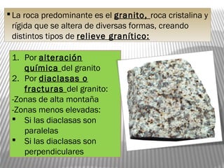 La roca predominante es el granito, roca cristalina y
rígida que se altera de diversas formas, creando
distintos tipos de relieve granítico:
1. Por alteración
química del granito
2. Por diaclasas o
fracturas del granito:
-Zonas de alta montaña
-Zonas menos elevadas:
 Si las diaclasas son
paralelas
 Si las diaclasas son
perpendiculares
 