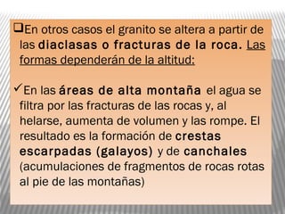 En otros casos el granito se altera a partir de
las diaclasas o fracturas de la roca. Las
formas dependerán de la altitud:
En las áreas de alta montaña el agua se
filtra por las fracturas de las rocas y, al
helarse, aumenta de volumen y las rompe. El
resultado es la formación de crestas
escarpadas (galayos) y de canchales
(acumulaciones de fragmentos de rocas rotas
al pie de las montañas)
 