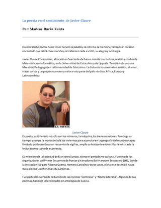 La poesía en el sentimiento de Javier Claure
Por: Marlene Durán Zuleta
Quienescribe poesíahade tenernosolola palabra,la estrella,lamemoria,tambiénel corazón
encendidoque latiráconemociónyretrataráencada escrito,sualegríay nostalgia.
JavierClaure Covarrubias,afincadoenSueciadesde hacenmásde treslustros,realizóestudiosde
Matemáticase Informática,enlaUniversidadde Estocolmoyde Uppsala.Tambiénobtuvouna
Maestría (Pedagogía) enlaUniversidadde Estocolmo.Ladistancialoenvolvióensueños,el amor,
viajescortosy largospara conocery valorar esaparte del país nórdico,África,Europay
Latinoamérica.
Javier Claure
Es poeta,su itinerarionosolosonlosnúmeros,lamáquina,lostrenesoaviones.Prolongasu
tiempoyrompe la monotoníade losinviernosparaacumularenla geografíadel mundounapaz
limitadaporlosruidosy unrecuentode vigilias,amplíasuhorizonte e identificalamísticade la
lecturacomo signode esperanza.
Es miembrode laSociedadde EscritoresSuecos,ejerce el periodismo cultural.Fue unode los
organizadoresdel PrimerEncuentrode PoetasyNarradoresBolivianosenEstocolmo1991, donde
la invitaciónfue paraAlbertoGuerra,HomeroCarvalhoyotrosvates,el viaje se extendióhasta
ItaliasiendolaanfitrionaEldaCárdenas.
Fue parte del cuerpode redacciónde lasrevistas"Contraluz"y"Noche Literaria".Algunosde sus
poemas,hansidoseleccionadosenantologíasde Suecia.
 