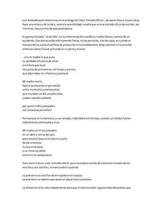 LuisAndrade poetaboliviano,enel prólogodel libro"ExtrañoOficio",de JavierClaure Covarrubias
hace unasíntesisde la obra,valorala sensibilidad,resaltaque enese extrañooficiode escribir,tan
intimista,hayescritosde poesíaamatoria.
El poematitulado"12 del día",es la rememoracióncuandosumadre fallece,víctimade un
accidente, (lasacerasestáneternamente llenas,node personas,sinode cajas,escuandoel
transeúnte se vuelvehuérfanode proteccióne inevitablemente debe caminarsinlavereda),
entoncesJavierClaure se hunde ensupenaymusita:
…era mi madre la que puso
su verdaderahistoriade amor
era ellalaque tejió
con pulsode primaveras,de lluviasyvientos
que adornabanmi infanciayjuventud.
Mi madre murió
bajola quietudde ungrisotoño
entre murmullosymelancolías
que cruzaban undía anochecidos;
¿sabenustedesseñores
por qué el tráficoparpadea
con siniestraspestañas?
Permanece enlamemoria,suseramado,indelebleenel tiempo,cuandosuslatidosfueron
súbitamente silenciadosyreza:
Mi madre cerró lospárpados
enun abrir y cerrar de ojos
para reconciliarse enel eternosueño,
desde entonces
la casa estávacía…
y un inmensoárbol
crecióen el camposanto.
Para JavierClaure,este "extrañooficio"peronecesariomotivode transmitiratravésde los
escritosysus sentires,remarcasobre lapoesía:
La poesíanoes una flordesencajadaenel espacio
La poesíaesun tableroque pone enjaque alos corazones.
La distancianoha sidoimpedimentoparaque el vate orureño,sigaescribiendopoesía,que
 