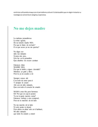 continúe cultivandoensayoconel periodismocultural. Esdestacable que enalgúninstante su
nostalgiase conviertaenalegríay esperanza.
No me dejes madre
La mañana penumbrosa
La triste agonía,
De no tenerte madre MIA
Por que te fuiste de mi lado?
O es que acaso ya no me querías?
No digas eso
niño tan mimado
Si para mis ojos,
Eres luz en la penumbra
Que alumbra mi oscuro caminar
Entonces dime
MADRE MIA
Por que te hablo y sigues dormida?
Mientras yo grito y lloro,
Pero tu ya no acudes a mí
Siempre estuve ahí
Con todo mi amor para ti
Y siempre lo estaré
Ahí con mi niño mimado,
Que con todo el corazón he amado
MAMA estas fría pero hermosa
Eh! Por que en caja te ponen
Ya no te gusta nuestra cama?
Entonces trabajo y otra compraré,
Pero no te marches de mi lado
No me marcho de tu lado
Ni solo jamás te dejaré
Pero ahora en alma solo en ti habitaré,
Mi niño mimado
que tanto he amado y amaré
 