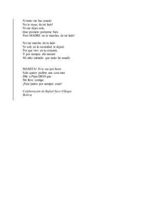 Si tanto me has amado
No te vayas de mi lado!
Ni me dejes solo,
Que prometo portarme bien
Pero MADRE no te marches de mi lado!
No me marcho de tu lado
Ni solo en la oscuridad te dejaré
Por que vivo en tu corazón,
Y por siempre ahí moraré
Mi niño mimado que tanto he amado
MAMITA! Si te vas por favor
Solo quiero pedirte una cosa mas
Dile a Papa DIOS que
Me lleve contigo
¡Para juntos por siempre estar!
Colaboración de Rafael Save Villegas
Bolivia
 