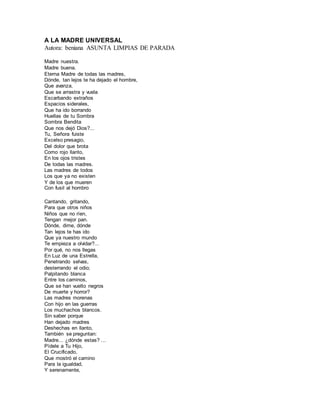 A LA MADRE UNIVERSAL
Autora: beniana ASUNTA LIMPIAS DE PARADA
Madre nuestra.
Madre buena.
Eterna Madre de todas las madres,
Dónde, tan lejos te ha dejado el hombre,
Que avanza,
Que se arrastra y vuela
Escarbando extraños
Espacios siderales,
Que ha ido borrando
Huellas de tu Sombra
Sombra Bendita
Que nos dejó Dios?...
Tu, Señora fuiste
Excelso presagio,
Del dolor que brota
Como rojo llanto,
En los ojos tristes
De todas las madres.
Las madres de todos
Los que ya no existen
Y de los que mueren
Con fusil al hombro
Cantando, gritando,
Para que otros niños
Niños que no ríen,
Tengan mejor pan.
Dónde, dime, dónde
Tan lejos te has ido
Que ya nuestro mundo
Te empieza a olvidar?...
Por qué‚ no nos llegas
En Luz de una Estrella,
Penetrando selvas,
desterrando el odio;
Palpitando blanca
Entre los caminos,
Que se han vuelto negros
De muerte y horror?
Las madres morenas
Con hijo en las guerras
Los muchachos blancos.
Sin saber porque
Han dejado madres
Deshechas en llanto,
También se preguntan:
Madre... ¿dónde estas? ...
Pídele a Tu Hijo,
El Crucificado,
Que mostró el camino
Para la igualdad,
Y serenamente,
 