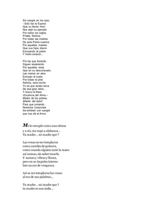 Sin sangre en los ojos,
- Sólo fue la Espina
Que su frente hirió-
Nos dejó su ejemplo
Por todos los siglos,
Pídale, Señora,
Por todas las madres
De esta Patria nuestra
Por aquellas madres
Que sus hijos dieron
Estrujando al pobre
Y triste corazón...
Por las que llorando
Siguen esperando.
Por aquellas otras
Que en su desconsuelo,
Las manos en vano
Estrujan el suelo.
Por todas te pido
Señora, esta noche
Yo se que estás cerca
De ese gran dolor...
Y busco la frase
-Escéncia del Alma –
Madre de los pobres,
¡Madre del dolor!
Para que juntando
Nuestros corazones
Se entibien con sangré
que nos dá el Amor.
Me lo escupió como una ofensa
y a mi, me supo a alabanza…
Tu madre… mi madre que ?
Las venas se me templaron
como cuerdas de guitarra,
como cuando alguien mete la mano
así nomas, sin saber tocarla.
Y suenas y vibras y lloran,
pero en su impulso interno
late un eco de venganza.
Así se me templaron las venas
al eco de sus palabras…
Tu madre… mi madre que ?
tu madre es una india…
 