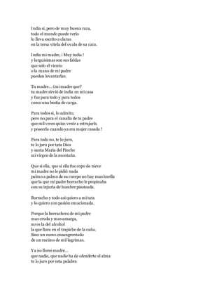 India si, pero de muy buena raza,
todo el mundo puede verlo
lo lleva escrito a claras
en la tersa vitela del ovalo de su cara.
India mi madre, ¡ Muy india !
y larguisimas son sus faldas
que solo el viento
o la mano de mi padre
pueden levantarlas.
Tu madre… ¿mi madre que?
tu madre sirvió de india en mi casa
y fue para todo y para todos
como una bestia de carga.
Para todos si, lo admito;
pero no para el canalla de tu padre
que mil veces quiso venir a estrujarla
y poseerla cuando ya era mujer casada !
Para todo no, te lo juro,
te lo juro por tata Dios
y santa María del Pinche
mi virgen de la montaña.
Que si ella, que si ella fue copo de nieve
mi madre no le pidió nada
palmo a palmo de su cuerpo no hay mas huella
que la que mi padre borracho le propinaba
con su injuria de hombre pisoteada.
Borracho y todo así quiero a mi tata
y lo quiero con pasión emocionada.
Porque la borrachera de mi padre
mas cruda y mas amarga,
no es la del alcohol
la que llora en el trapiche de la caña.
Sino un zumo ensangrentado
de un racimo de mil lagrimas.
Ya no llores madre…
que nadie, que nadie ha de ofenderte el alma
te lo juro por esta palabra
 