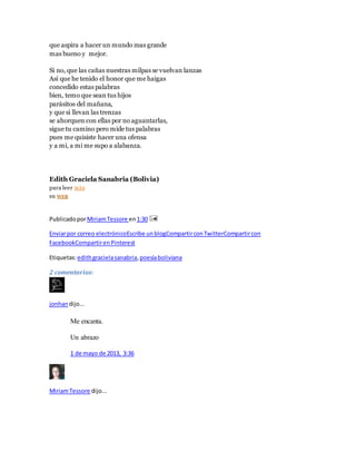 que aspira a hacer un mundo mas grande
mas bueno y mejor.
Si no, que las cañas nuestras milpas se vuelvan lanzas
Así que he tenido el honor que me haigas
concedido estas palabras
bien, temo que sean tus hijos
parásitos del mañana,
y que si llevan las trenzas
se ahorquen con ellas por no aguantarlas,
sigue tu camino pero mide tus palabras
pues me quisiste hacer una ofensa
y a mi, a mi me supo a alabanza.
Edith Graciela Sanabria (Bolivia)
para leer MÁS
su WEB
PublicadoporMiriamTessore en1:30
Enviarpor correo electrónicoEscribe unblogCompartirconTwitterCompartircon
FacebookCompartirenPinterest
Etiquetas:edithgracielasanabria, poesíaboliviana
2 comentarios:
jonhan dijo...
Me encanta.
Un abrazo
1 de mayo de 2013, 3:36
MiriamTessore dijo...
 