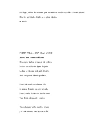 me alegro jonhan! La escritora ganó un concurso siendo muy chica con este poema!
Hoy vive en Estados Unidos y es artista plástica.
un abrazo
POEMA PARA… ¡UNA GRAN MUJER!
Autor: ivan carrasco akiyama
Hoy enero, finaliza el mes de mil violines,
Madura un sueño con figura de junio,
La luna se ruboriza en la piel del cielo,
Ante este poema dictado por Dios.
Para ti mi amada de toda una vida,
mi celeste floración de amor en celo,
Para ti, madre de mis tres poesías vivas,
Vida de mí enloquecido corazón
Ya es atardecer en las cumbres níveas,
y el cielo es casto entre versos en flor.
 
