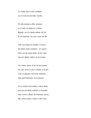 Yo medito bajo el cielo estrellado,
soy el ocaso de esta dulce oración.
Mi vida cansada se filtra despacio,
en el vuelo de mariposas y hadas,
llegando así a la cúpula ardiente del sol,
de este horizonte tan vasto como una flor.
Todo este paisaje de ensueño es para ti,
Mi amado sueño sonrojado…mi esposa,
Estas son mis manos llenas de luz y paz,
estos los últimos latidos de mi corazón.
Tus caricias fueron la luz de mis poemas,
mis ojos vieron lo que tu sentiste en la piel.
Toda esa placidez de la brisa mañanera,
todo aquel holocausto de la emoción.
Fui el creador de la ternura a manos llenas,
para que mis labios ardientes te desnuden.
Entre versos te llenen de emociones nuevas,
ellas decían cuanto, cuanto te amo amor.
 