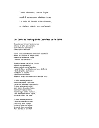 Tu eres mi eternidad cubierta de paz,
eres la fe que construye ciudades eternas.
Los astros del universo están aquí mismo,
en esta tierra caliente, solo para honrarte.
Del León de Iberia y de la Orquídea de la Selva
Después que hirieron las tormentas
el techo de años sin memoria
los macheteros de la selva
construyeron la aurora…
Donde se alzaban Reales renacieron las chozas
dentro de un collar de empalizadas
para iniciar aldeas de caoba
y puertos con palmeras…
Sobre el cadáver del jaguar pintado,
sobre la boa y el venado,
ante un paisaje de cañaverales
y oteando llanos ondulantes del León de Iberia
y de la Orquídea de la selva
escribieron la historia
sobre inmortal madera…
Ahora en el ojo de la selva canta la nueva raza:
Tú eres la tierra prometida
tambor de pastos y maizales,
zarzal que aplasta el puercoespín…
Tú eres la tierra prometida
vasto confín de verdes hojas.
Morenas trenzas al rocío,
melena negra en las hamacas…
Talle del mimbre en los bajíos,
llanos del búfalo y el tigre…
Tú eres la tierra prometida
canto de amor del taquirari,
cuando los altos totaíes
limpian el polvo de la luna,
tú eres la tierra prometida
¡País del Ojo de la Selva!
 