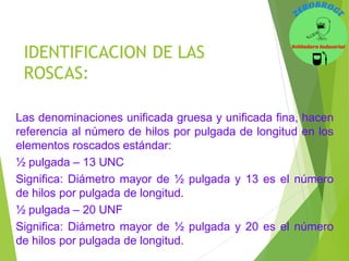 Las denominaciones unificada gruesa y unificada fina, hacen
referencia al número de hilos por pulgada de longitud en los
elementos roscados estándar:
½ pulgada – 13 UNC
Significa: Diámetro mayor de ½ pulgada y 13 es el número
de hilos por pulgada de longitud.
½ pulgada – 20 UNF
Significa: Diámetro mayor de ½ pulgada y 20 es el número
de hilos por pulgada de longitud.
IDENTIFICACION DE LAS
ROSCAS:
 