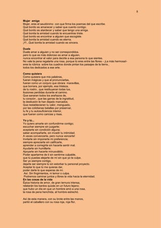 8
Mujer amiga
Mujer, eres el seudónimo con que firma los poemas del que escribe.
Qué bonito es amanecer y saber que cuento contigo.
Qué bonito es atardecer y saber que tengo una amiga.
Qué bonita la amistad cuando te encuentras triste.
Qué bonito es encontrar a alguien que escogiste.
Qué bonita la amistad cuando es eterna.
¡Y!...Qué bonita la amistad cuando es sincera.
Duele
Duele amar a alguien y no ser correspondidos.
pero lo que es más doloroso es amar a alguien,
nunca encontrar el valor para decirle a esa persona lo que sientes.
No vale la pena regalarte una rosa, porque tú eres entre las flores - ¡La más hermosa!-
eres la rúbrica sobre los cuadros donde pintan los paisajes de la tierra.,
todos los dedicados a ese arte.
Como quisiera
Como quisiera que mis palabras,
fueran mágicas y que al pronunciarlas,
fueran como un conjuro que obrara maravillas,
que borrara, por ejemplo, esa tristeza,
de tu rostro , que restituyeran todas tus,
ilusiones perdidas durante el camino.
Que sanaran todos los arañazos de,
tu corazón , que las garras de la ingratitud,
la desilusión le han dejado marcados.
Que restablecieran tu valor, menguado,
por las cotidianas batallas por preservar,
tu fe y tu autosuficiencia interior,
que fueran como caricias y risas.
Yo y tú...
Yo quiero amarte sin confundirme contigo;
escuchar siempre sin juzgarte;
aceptarte sin condición alguna;
saber acompañarte, sin invadir tu intimidad.
A veces convencerte, pero nunca vencerte!
Invitarte sin imponerte mi preferencia;
siempre apreciarte sin calificarte,
aprender a corregirte sin hacerte sentir mal.
Ayudarte sin humillarte.
Apoyarte sin hacerte minusválido.
Poder apartarme de ti sin sentirme culpable,
que tú puedas alejarte de mí sin que yo te culpe.
Ser yo siempre contigo,
dejarte ser siempre tú sin estorbar tu personal proyecto.
Aceptar lo que tú me quieras dar,
poder darte lo que esperas de mí.
Así. Sin fingimientos, ni temor o culpa.
Podremos caminar juntos y libres la vida hacia la eternidad.
En las cosas de la vida
Épica historia de amor, de gran ternura intensa,
relatarán los bardos quizás en un futuro lejano;
que hubo un día en que un hombre amó a una rosa,
la rosa de pena henchida, al hombre estrechó.
Así de esta manera, con su brote entre las manos,
partió el caballero con su rosa roja, roja flor,
 