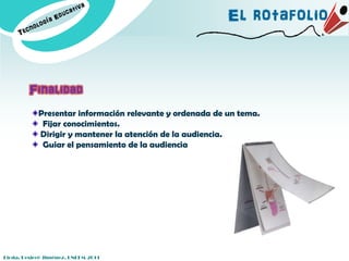 El rotafolio


         Finalidad
            Presentar información relevante y ordenada de un tema.
             Fijar conocimientos.
            Dirigir y mantener la atención de la audiencia.
             Guiar el pensamiento de la audiencia




Licda. Desireé Jiménez. UNEFM-2011
 