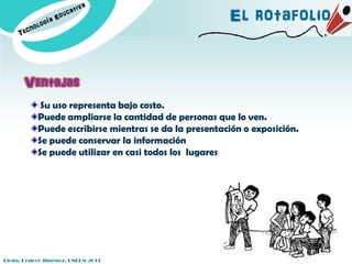 El rotafolio


       Ventajas
             Su uso representa bajo costo.
            Puede ampliarse la cantidad de personas que lo ven.
            Puede escribirse mientras se da la presentación o exposición.
            Se puede conservar la información
            Se puede utilizar en casi todos los lugares




Licda. Desireé Jiménez. UNEFM-2011
 