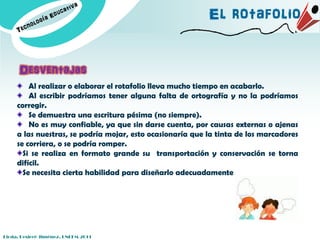 El rotafolio


      Desventajas
         Al realizar o elaborar el rotafolio lleva mucho tiempo en acabarlo.
         Al escribir podríamos tener alguna falta de ortografía y no la podríamos
     corregir.
         Se demuestra una escritura pésima (no siempre).
         No es muy confiable, ya que sin darse cuenta, por causas externas o ajenas
     a las nuestras, se podría mojar, esto ocasionaría que la tinta de los marcadores
     se corriera, o se podría romper.
       Si se realiza en formato grande su transportación y conservación se torna
     difícil.
       Se necesita cierta habilidad para diseñarlo adecuadamente




Licda. Desireé Jiménez. UNEFM-2011
 