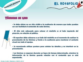 El rotafolio


      Técnicas de Uso
                - Se debe ubicar en un sitio visible a la audiencia de manera que todos puedan
                ver con facilidad el contenido de cada lámina.

                - El sitio más adecuado para colocar el rotafolio es al lado izquierdo del
                pizarrón, en relación al público.

                - El expositor debe colocarse a un lado del rotafolio en el momento de realizar la
                presentación de las láminas y frente a la audiencia para mantener el contacto
                visual con todo el equipo.

                - Se recomienda utilizar puntero para señalar los detalles y no interferir en la
                presentación.

                - Las láminas se exponen durante un lapso de tiempo determinado, mientras la
                información de la lámina guarde relación con el contenido que se está
                exponiendo.
Licda. Desireé Jiménez. UNEFM-2011
 